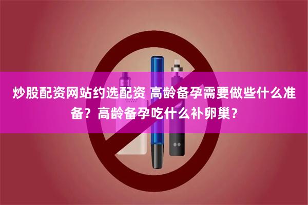 炒股配资网站约选配资 高龄备孕需要做些什么准备？高龄备孕吃什么补卵巢？