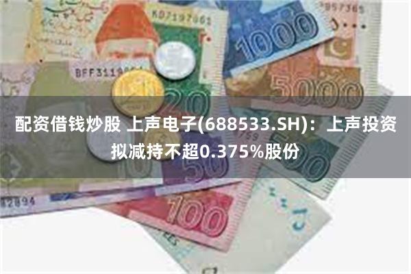 配资借钱炒股 上声电子(688533.SH)：上声投资拟减持不超0.375%股份