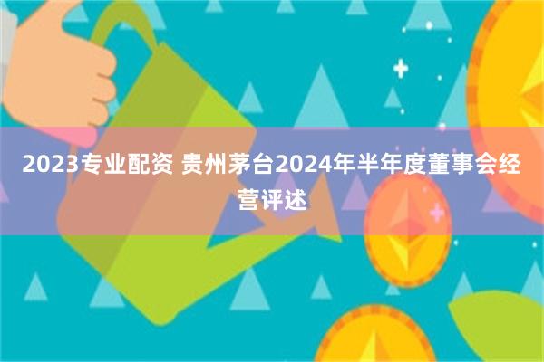 2023专业配资 贵州茅台2024年半年度董事会经营评述