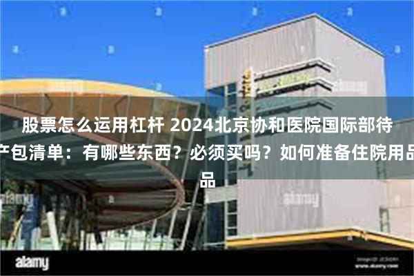 股票怎么运用杠杆 2024北京协和医院国际部待产包清单：有哪些东西？必须买吗？如何准备住院用品