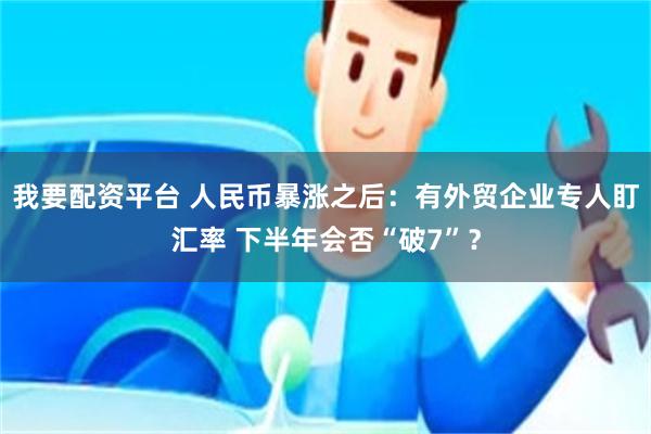 我要配资平台 人民币暴涨之后：有外贸企业专人盯汇率 下半年会否“破7”？