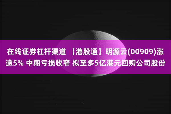 在线证劵杠杆渠道 【港股通】明源云(00909)涨逾5% 中期亏损收窄 拟至多5亿港元回购公司股份