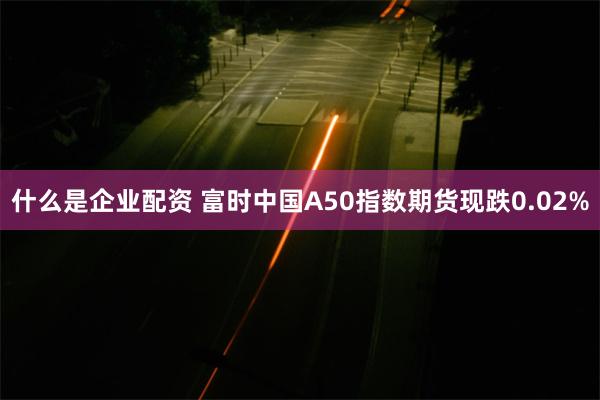 什么是企业配资 富时中国A50指数期货现跌0.02%