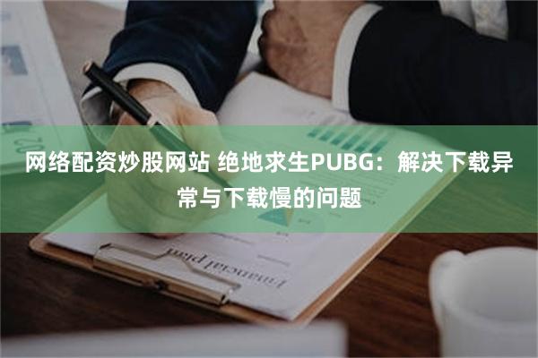 网络配资炒股网站 绝地求生PUBG：解决下载异常与下载慢的问题