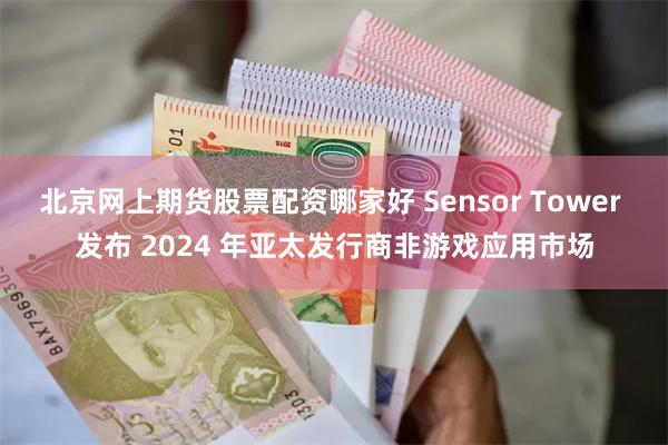 北京网上期货股票配资哪家好 Sensor Tower 发布 2024 年亚太发行商非游戏应用市场