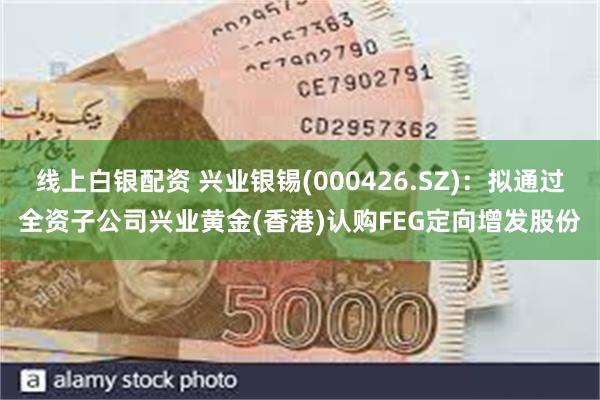 线上白银配资 兴业银锡(000426.SZ)：拟通过全资子公司兴业黄金(香港)认购FEG定向增发股份