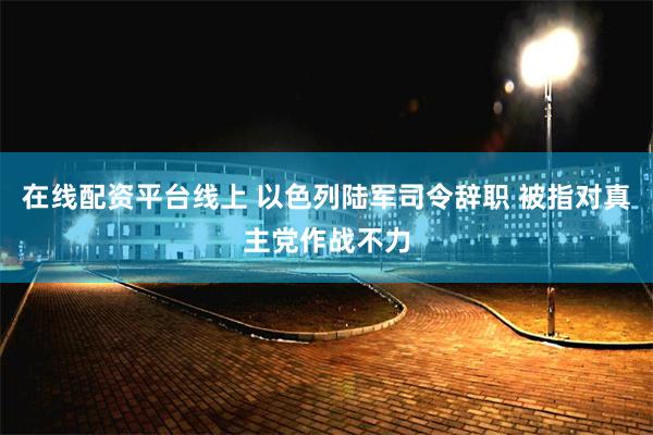 在线配资平台线上 以色列陆军司令辞职 被指对真主党作战不力