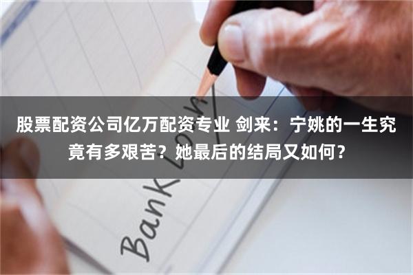 股票配资公司亿万配资专业 剑来：宁姚的一生究竟有多艰苦？她最后的结局又如何？