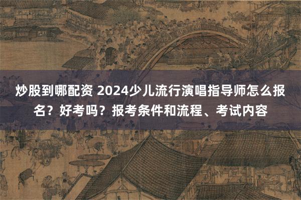 炒股到哪配资 2024少儿流行演唱指导师怎么报名？好考吗？报考条件和流程、考试内容