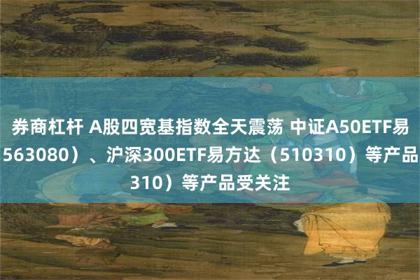 券商杠杆 A股四宽基指数全天震荡 中证A50ETF易方达（563080）、沪深300ETF易方达（510310）等产品受关注