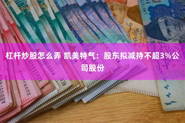 杠杆炒股怎么弄 凯美特气：股东拟减持不超3%公司股份