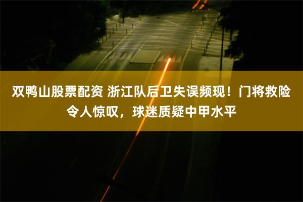 双鸭山股票配资 浙江队后卫失误频现！门将救险令人惊叹，球迷质疑中甲水平