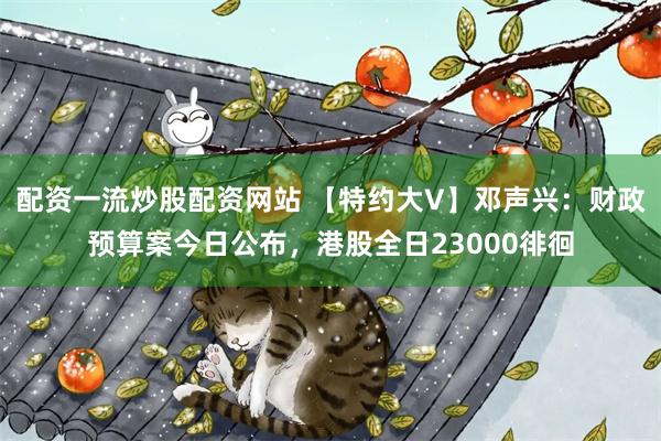 配资一流炒股配资网站 【特约大V】邓声兴：财政预算案今日公布，港股全日23000徘徊