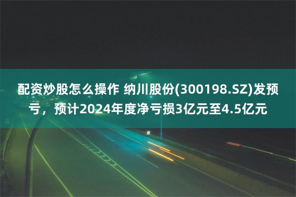 配资炒股怎么操作 纳川股份(300198.SZ)发预亏，预计2024年度净亏损3亿元至4.5亿元