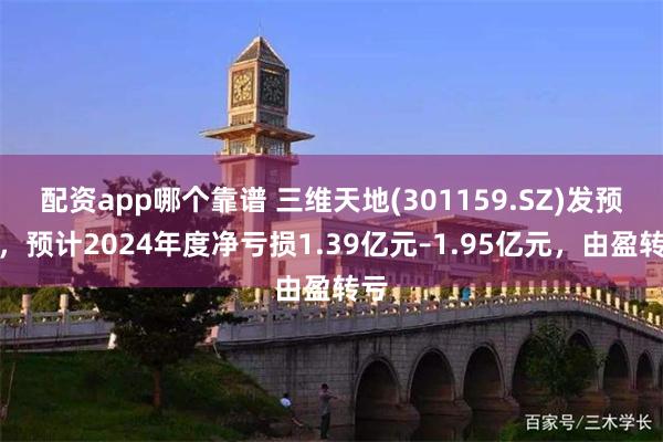 配资app哪个靠谱 三维天地(301159.SZ)发预亏，预计2024年度净亏损1.39亿元–1.95亿元，由盈转亏