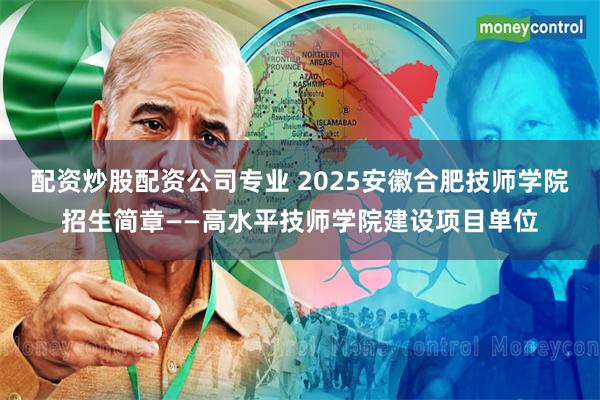 配资炒股配资公司专业 2025安徽合肥技师学院招生简章——高水平技师学院建设项目单位