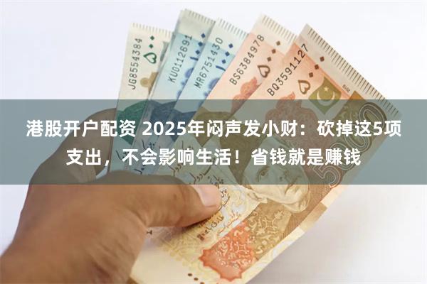 港股开户配资 2025年闷声发小财：砍掉这5项支出，不会影响生活！省钱就是赚钱