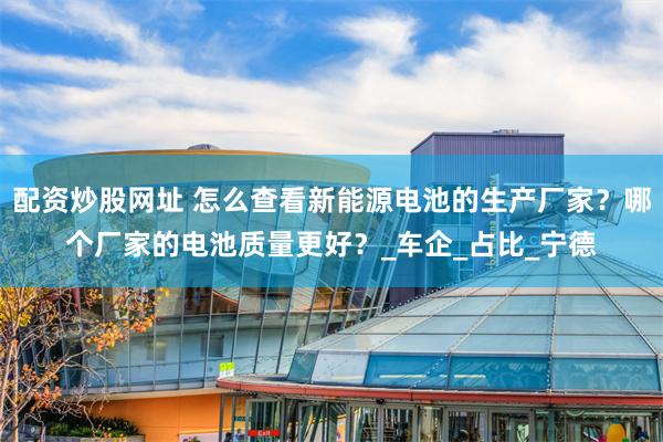 配资炒股网址 怎么查看新能源电池的生产厂家？哪个厂家的电池质量更好？_车企_占比_宁德