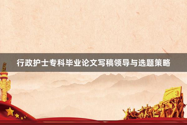 行政护士专科毕业论文写稿领导与选题策略