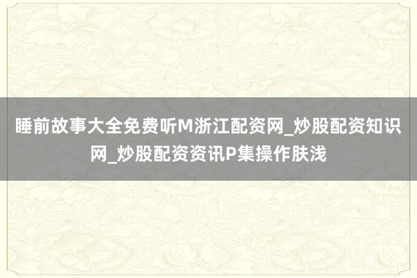 睡前故事大全免费听M浙江配资网_炒股配资知识网_炒股配资资讯P集操作肤浅