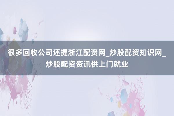 很多回收公司还提浙江配资网_炒股配资知识网_炒股配资资讯供上门就业