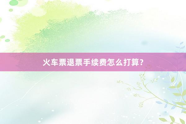 火车票退票手续费怎么打算？