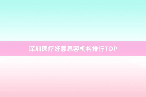 深圳医疗好意思容机构排行TOP