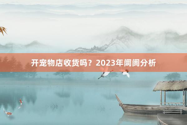 开宠物店收货吗？2023年阛阓分析
